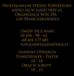
                Profesjonalne studio portretowe mieści się w Łodzi 
                przy ul. Organizacji WiN 29A (od Franciszkańskiej). 
                Umów się z nami 42 656-90-62 / +48 601-177-681 / fotojadwiga@interia.pl. 
                Godziny otwarcia poniedziałek i piątek 10-18 oraz soboty 10-13